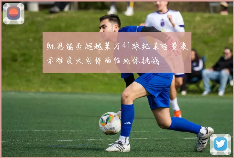凯恩能否超越莱万41球纪录哈曼表示难度大或将面临轮休挑战