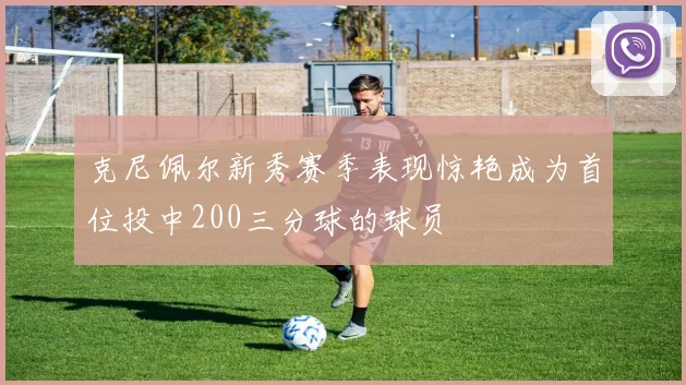 克尼佩尔新秀赛季表现惊艳成为首位投中200三分球的球员