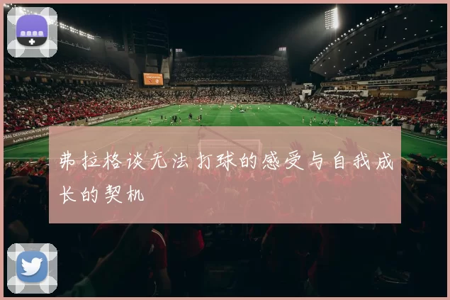 弗拉格谈无法打球的感受与自我成长的契机