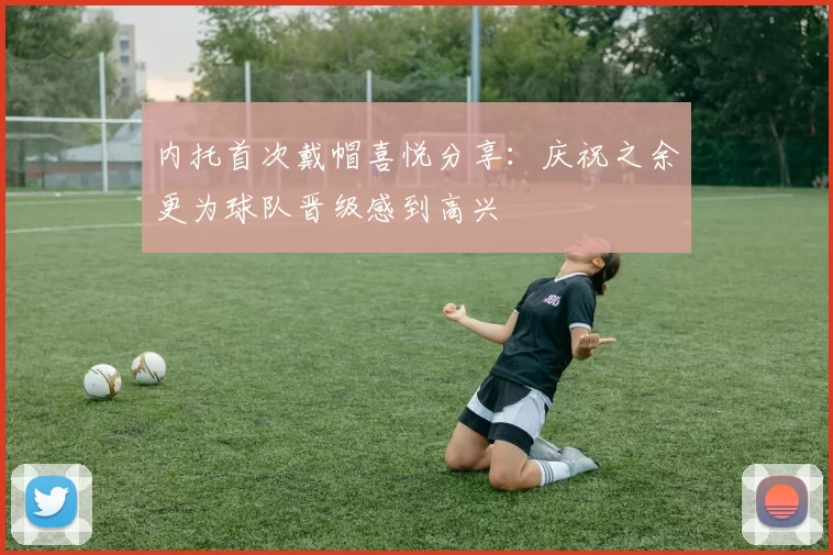内托首次戴帽喜悦分享：庆祝之余更为球队晋级感到高兴