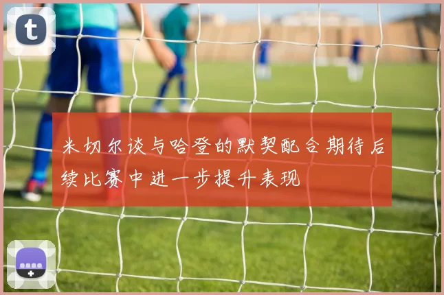 米切尔谈与哈登的默契配合期待后续比赛中进一步提升表现
