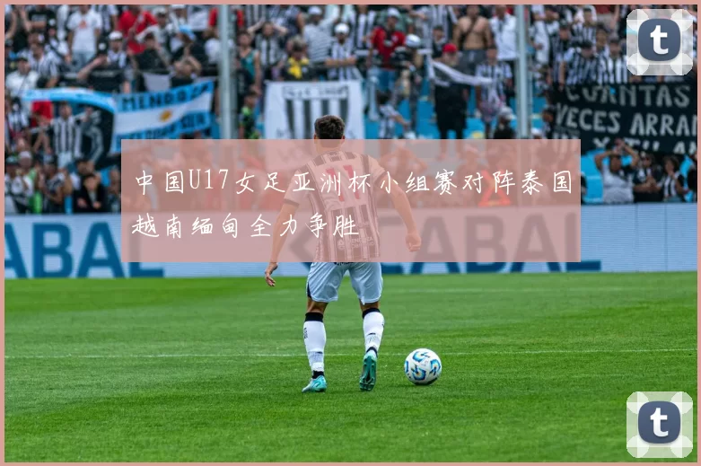 中国U17女足亚洲杯小组赛对阵泰国越南缅甸全力争胜