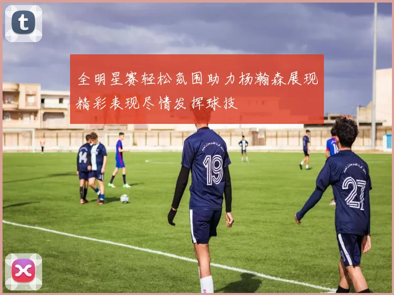 全明星赛轻松氛围助力杨瀚森展现精彩表现尽情发挥球技