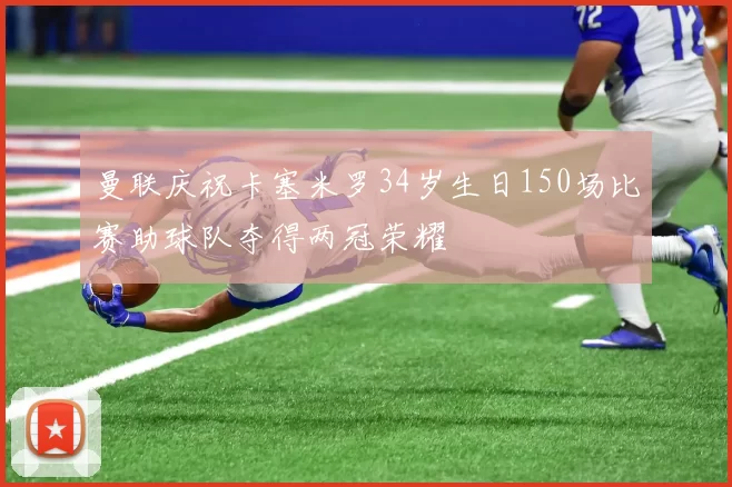 曼联庆祝卡塞米罗34岁生日150场比赛助球队夺得两冠荣耀