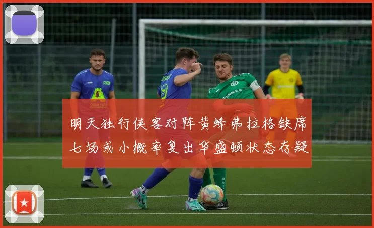 明天独行侠客对阵黄蜂弗拉格缺席七场或小概率复出华盛顿状态存疑