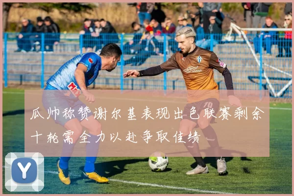 瓜帅称赞谢尔基表现出色联赛剩余十轮需全力以赴争取佳绩